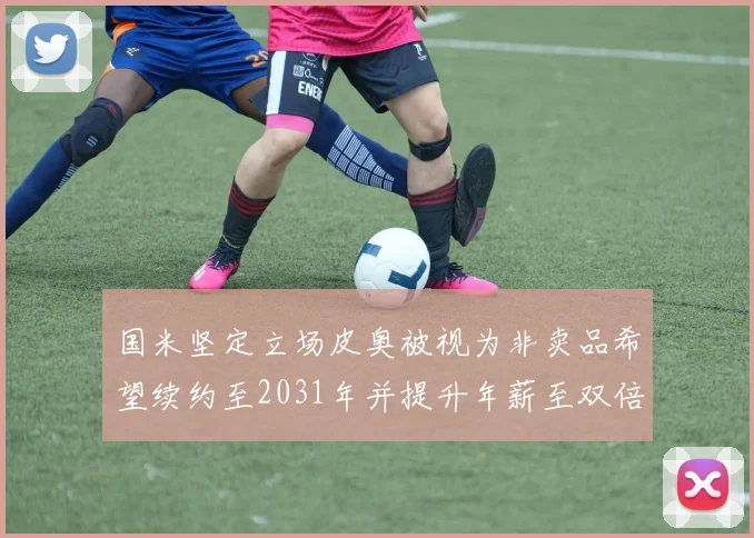 国米坚定立场皮奥被视为非卖品希望续约至2031年并提升年薪至双倍水平