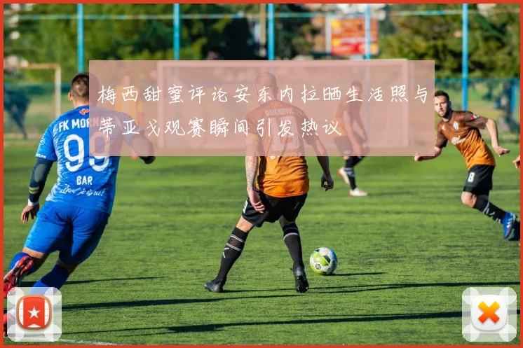 梅西甜蜜评论安东内拉晒生活照与蒂亚戈观赛瞬间引发热议