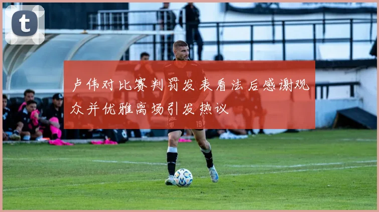 卢伟对比赛判罚发表看法后感谢观众并优雅离场引发热议