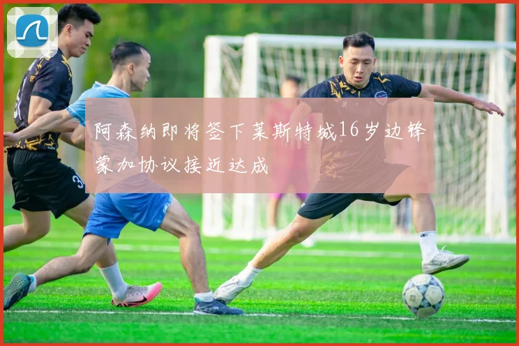 阿森纳即将签下莱斯特城16岁边锋蒙加协议接近达成