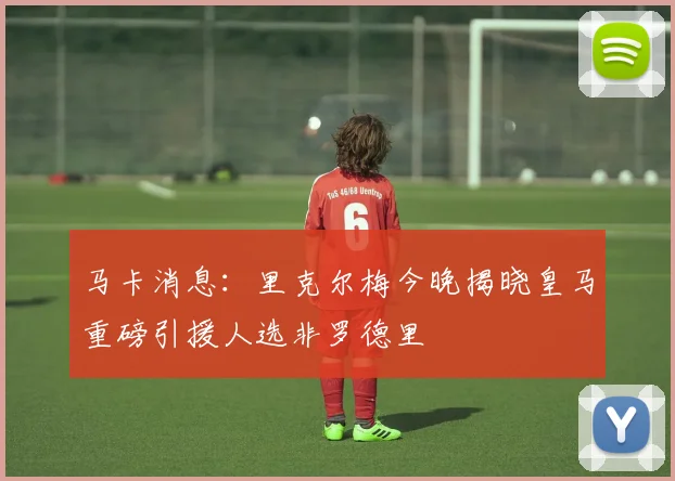 马卡消息：里克尔梅今晚揭晓皇马重磅引援人选非罗德里