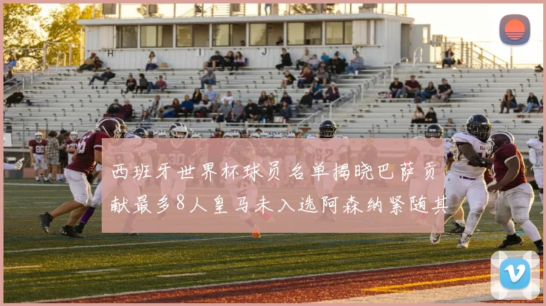 西班牙世界杯球员名单揭晓巴萨贡献最多8人皇马未入选阿森纳紧随其后3人并列第二
