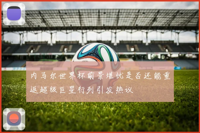 内马尔世界杯前景堪忧是否还能重返超级巨星行列引发热议
