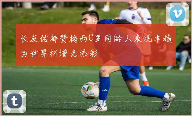 长友佑都赞梅西C罗同龄人表现卓越为世界杯增光添彩